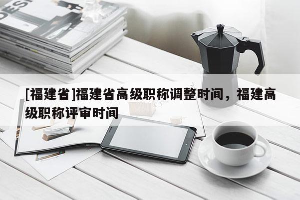 [福建省]福建省高級職稱調(diào)整時(shí)間，福建高級職稱評審時(shí)間