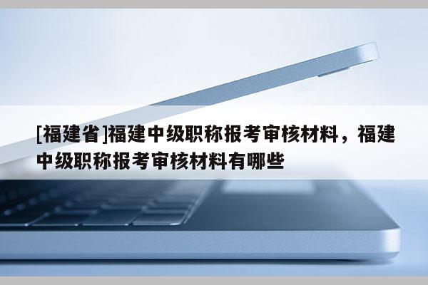 [福建省]福建中級職稱報考審核材料，福建中級職稱報考審核材料有哪些