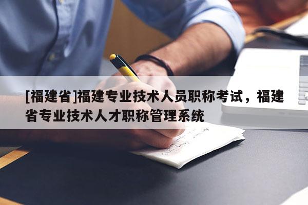 [福建省]福建專業(yè)技術(shù)人員職稱考試，福建省專業(yè)技術(shù)人才職稱管理系統(tǒng)