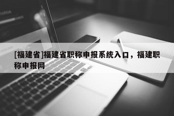 [福建省]福建省職稱申報系統(tǒng)入口，福建職稱申報網(wǎng)