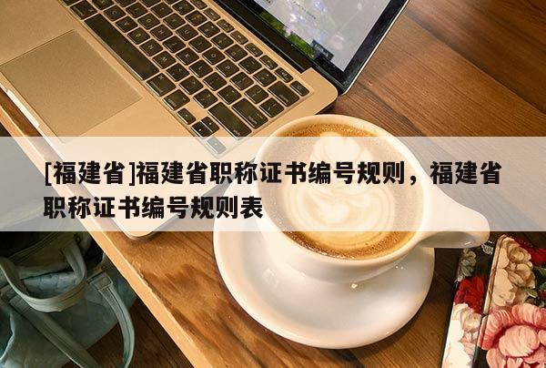 [福建省]福建省職稱證書編號(hào)規(guī)則，福建省職稱證書編號(hào)規(guī)則表