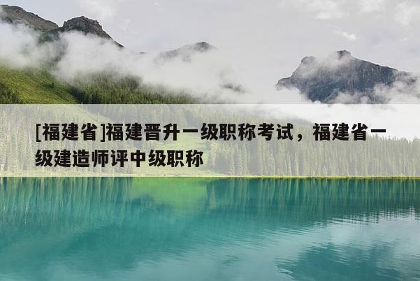 [福建省]福建晉升一級職稱考試，福建省一級建造師評中級職稱