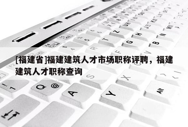 [福建省]福建建筑人才市場職稱評聘，福建建筑人才職稱查詢