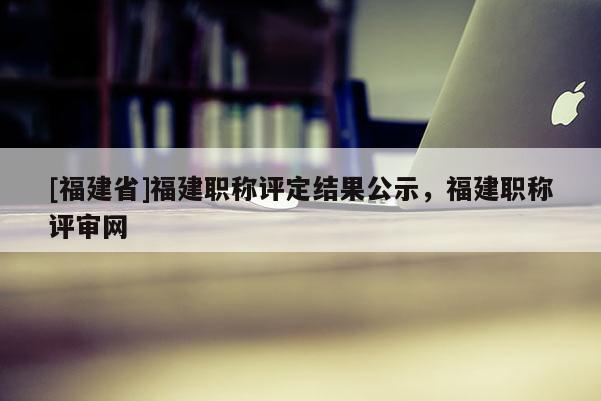 [福建省]福建職稱評定結果公示，福建職稱評審網