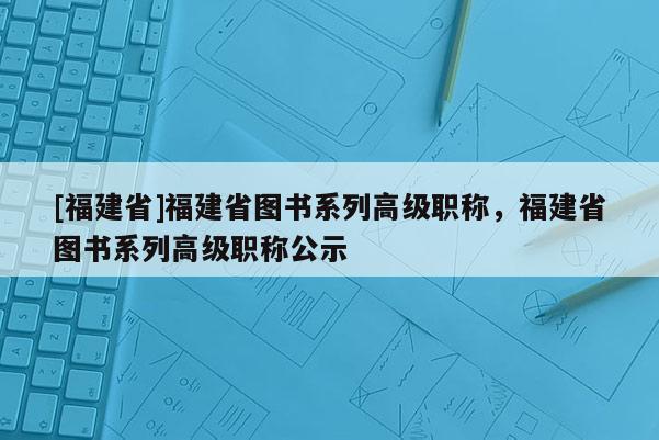 [福建省]福建省圖書(shū)系列高級(jí)職稱，福建省圖書(shū)系列高級(jí)職稱公示