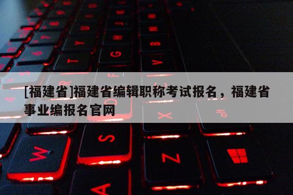 [福建省]福建省編輯職稱考試報(bào)名，福建省事業(yè)編報(bào)名官網(wǎng)