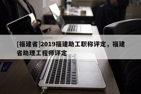 [福建省]2019福建助工職稱評(píng)定，福建省助理工程師評(píng)定