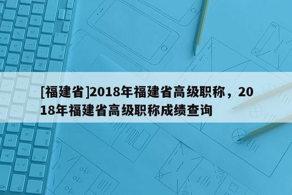 [福建省]2018年福建省高級(jí)職稱，2018年福建省高級(jí)職稱成績(jī)查詢