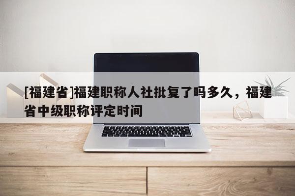 [福建省]福建職稱人社批復了嗎多久，福建省中級職稱評定時間