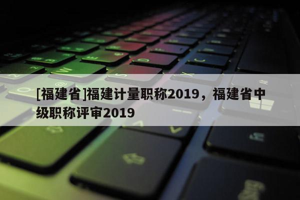 [福建省]福建計(jì)量職稱2019，福建省中級(jí)職稱評(píng)審2019