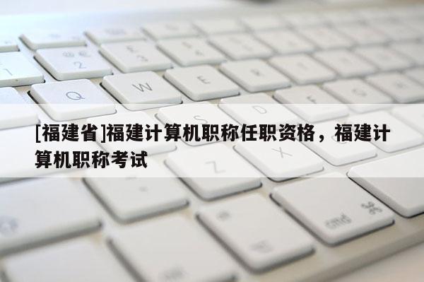 [福建省]福建計算機職稱任職資格，福建計算機職稱考試