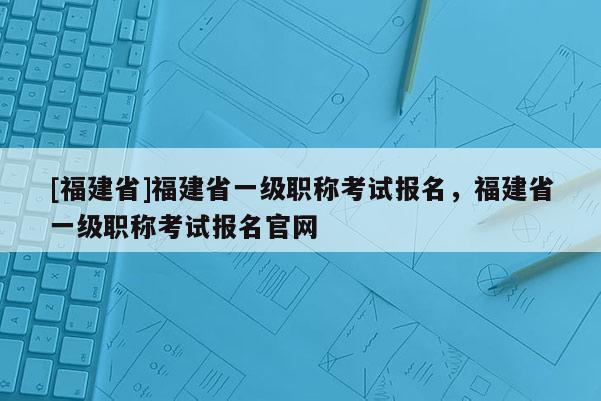 [福建省]福建省一級職稱考試報名，福建省一級職稱考試報名官網(wǎng)