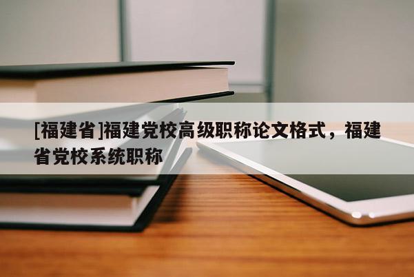 [福建省]福建黨校高級職稱論文格式，福建省黨校系統(tǒng)職稱