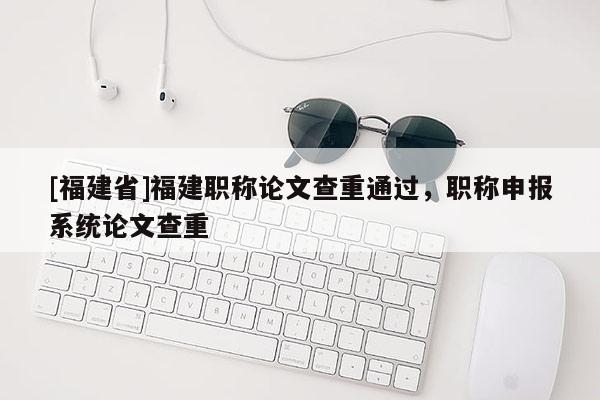 [福建省]福建職稱論文查重通過，職稱申報系統(tǒng)論文查重