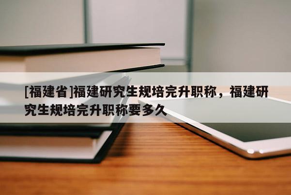 [福建省]福建研究生規(guī)培完升職稱，福建研究生規(guī)培完升職稱要多久