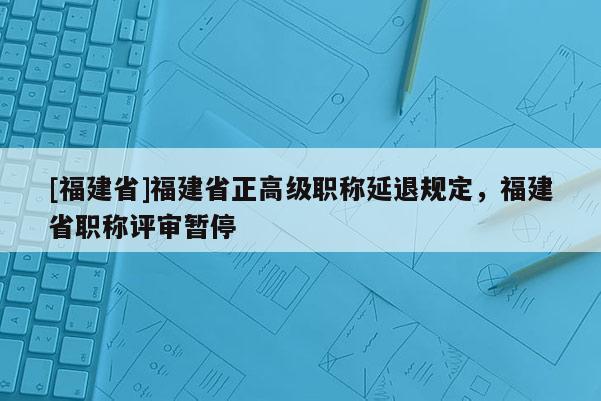 [福建省]福建省正高級(jí)職稱延退規(guī)定，福建省職稱評(píng)審暫停