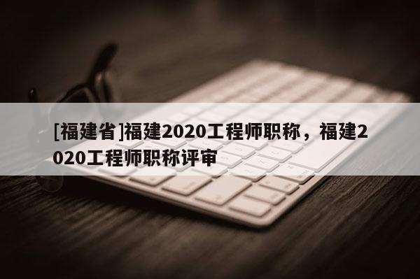 [福建省]福建2020工程師職稱，福建2020工程師職稱評審