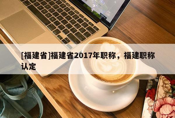 [福建省]福建省2017年職稱，福建職稱認(rèn)定