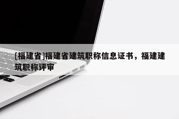 [福建省]福建省建筑職稱信息證書，福建建筑職稱評審