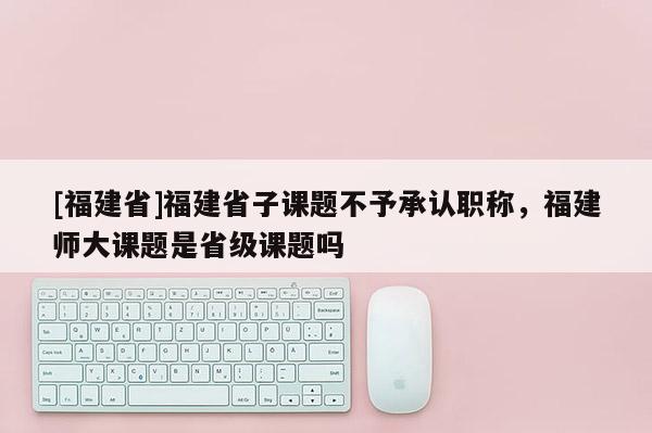 [福建省]福建省子課題不予承認職稱，福建師大課題是省級課題嗎