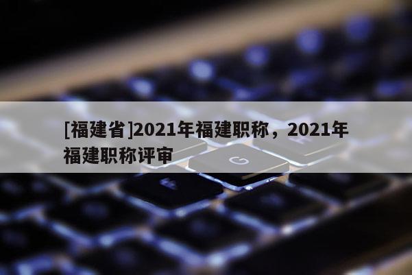 [福建省]2021年福建職稱，2021年福建職稱評審