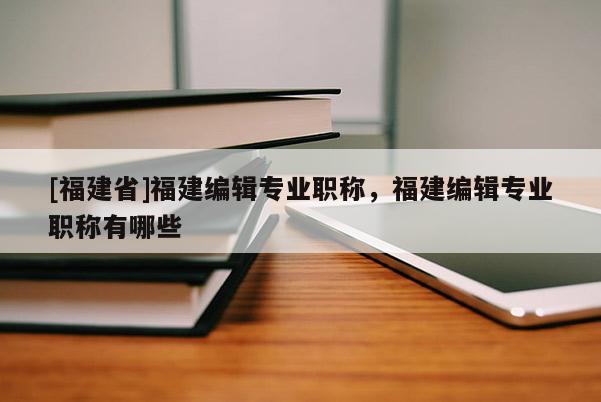 [福建省]福建編輯專業(yè)職稱，福建編輯專業(yè)職稱有哪些