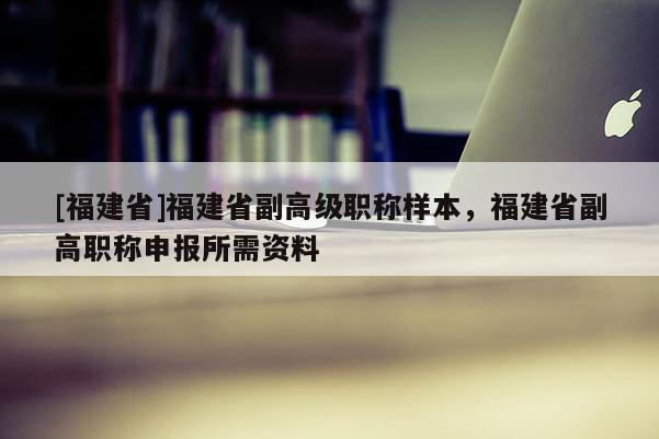 [福建省]福建省副高級職稱樣本，福建省副高職稱申報所需資料