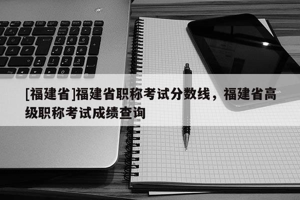 [福建省]福建省職稱(chēng)考試分?jǐn)?shù)線(xiàn)，福建省高級(jí)職稱(chēng)考試成績(jī)查詢(xún)