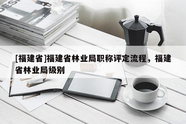 [福建省]福建省林業(yè)局職稱評定流程，福建省林業(yè)局級別