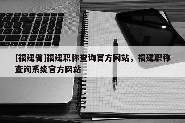 [福建省]福建職稱查詢官方網(wǎng)站，福建職稱查詢系統(tǒng)官方網(wǎng)站