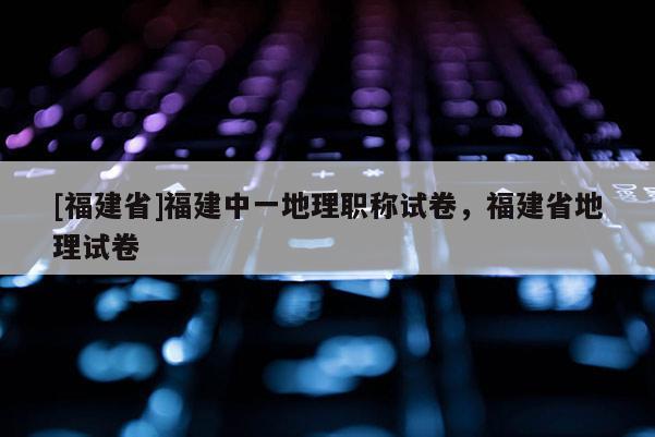 [福建省]福建中一地理職稱試卷，福建省地理試卷