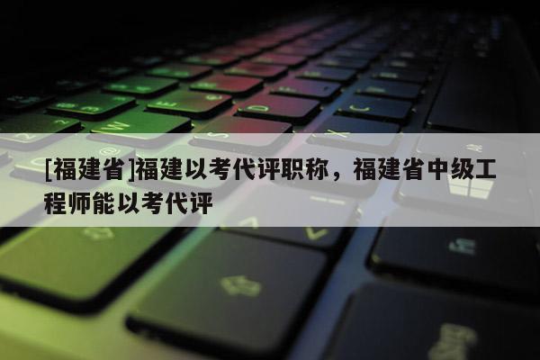 [福建省]福建以考代評(píng)職稱，福建省中級(jí)工程師能以考代評(píng)