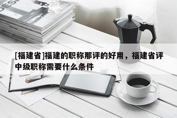 [福建省]福建的職稱那評的好用，福建省評中級職稱需要什么條件