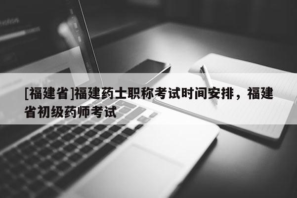 [福建省]福建藥士職稱考試時間安排，福建省初級藥師考試