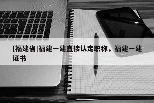 [福建省]福建一建直接認(rèn)定職稱，福建一建證書