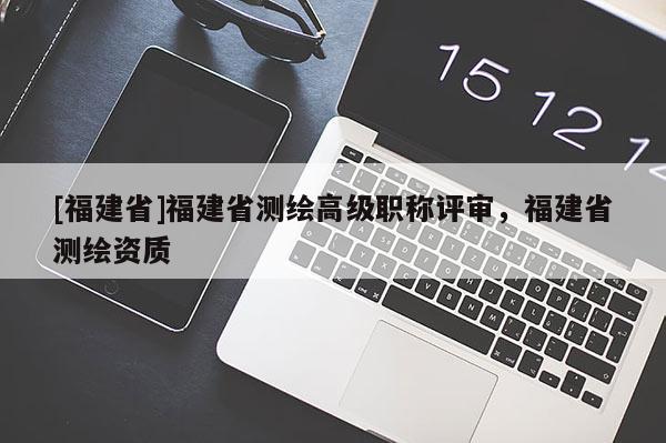 [福建省]福建省測繪高級職稱評審，福建省測繪資質(zhì)