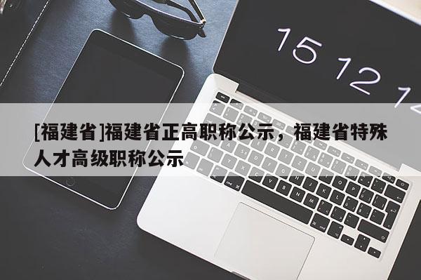 [福建省]福建省正高職稱公示，福建省特殊人才高級職稱公示