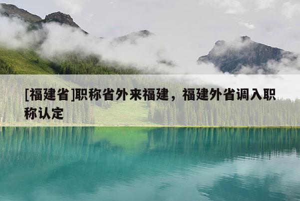 [福建省]職稱省外來(lái)福建，福建外省調(diào)入職稱認(rèn)定