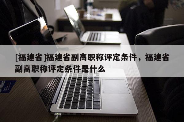 [福建省]福建省副高職稱評定條件，福建省副高職稱評定條件是什么