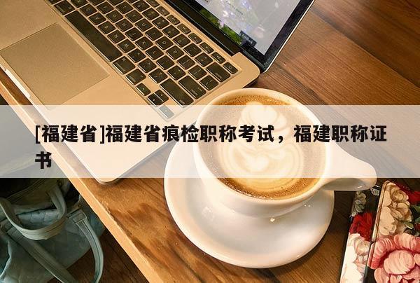 [福建省]福建省痕檢職稱考試，福建職稱證書