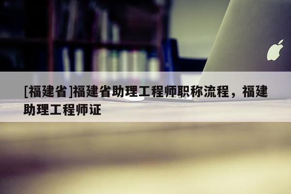 [福建省]福建省助理工程師職稱流程，福建助理工程師證