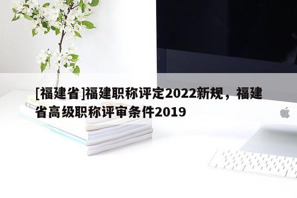 [福建省]福建職稱評定2022新規(guī)，福建省高級職稱評審條件2019