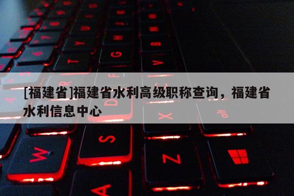 [福建省]福建省水利高級職稱查詢，福建省水利信息中心