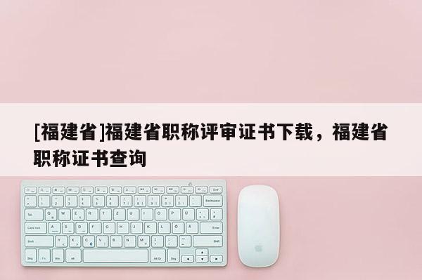 [福建省]福建省職稱評(píng)審證書下載，福建省職稱證書查詢