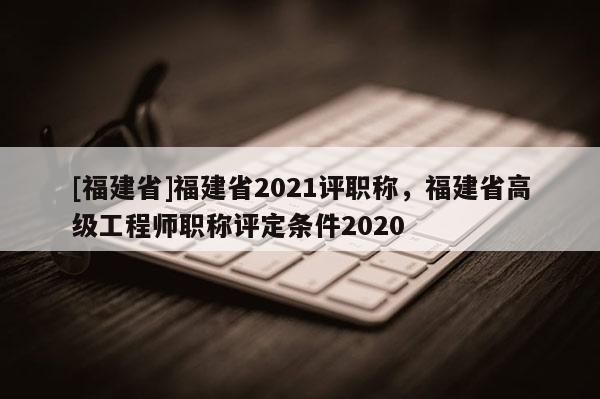 [福建省]福建省2021評職稱，福建省高級工程師職稱評定條件2020