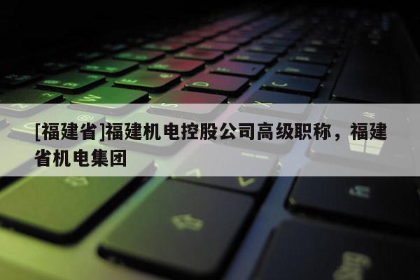 [福建省]福建機電控股公司高級職稱，福建省機電集團