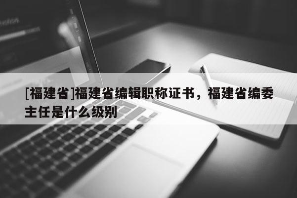 [福建省]福建省編輯職稱證書(shū)，福建省編委主任是什么級(jí)別