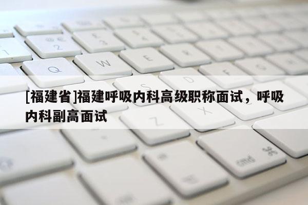 [福建省]福建呼吸內(nèi)科高級職稱面試，呼吸內(nèi)科副高面試