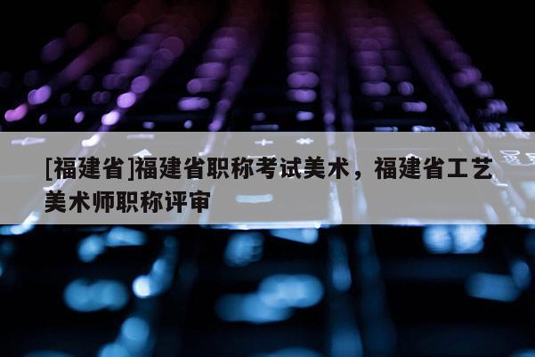 [福建省]福建省職稱考試美術(shù)，福建省工藝美術(shù)師職稱評審