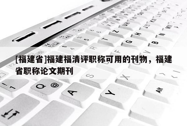 [福建省]福建福清評職稱可用的刊物，福建省職稱論文期刊